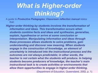 What is Higher-order
              thinking?
A guide to Productive Pedagogies: Classroom reflection manual states
   that:
Higher-order thinking by students involves the transformation of
   information and ideas. This transformation occurs when
   students combine facts and ideas and synthesise, generalise,
   explain, hypothesise or arrive at some conclusion or
   interpretation. Manipulating information and ideas through
   these processes allows students to solve problems, gain
   understanding and discover new meaning. When students
   engage in the construction of knowledge, an element of
   uncertainty is introduced into the instructional process and the
   outcomes are not always predictable; in other words, the
   teacher is not certain what the students will produce. In helping
   students become producers of knowledge, the teacher’s main
   instructional task is to create activities or environments that
   allow them opportunities to engage in higher-order thinking.
                         (Department of Education, Queensland, 2002, p. 1)
 
