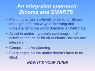 An integrated approach:
        Blooms and SMARTS
• Planning across six levels of thinking (Bloom)
  and eight different ways of knowing and
  understanding the world (Gardner’s SMARTS).
• Assist in achieving a balanced program of
  activities that cater for all students’ abilities and
  interests.
• Comprehensive planning.
• Every space on the matrix doesn’t have to be
  filled.
               NOW IT’S YOUR TURN!
 
