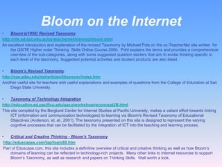 Bloom on the Internet
•    Bloom's(1956) Revised Taxonomy
http://rite.ed.qut.edu.au/oz-teachernet/training/bloom.html
An excellent introduction and explanation of the revised Taxonomy by Michael Pole on the oz-TeacherNet site written for
     the QSITE Higher order Thinking Skills Online Course 2000. Pohl explains the terms and provides a comprehensive
     overview of the sub-categories, along with some suggested question starters that aim to evoke thinking specific to
     each level of the taxonomy. Suggested potential activities and student products are also listed.

•    Bloom’s Revised Taxonomy
http://coe.sdsu.edu/eet/articles/bloomrev/index.htm
Another useful site for teachers with useful explanations and examples of questions from the College of Education at San
     Diego State University.

•    Taxonomy of Technology Integration
http://education.ed.pacificu.edu/aacu/workshop/reconcept2B.html
This site compiled by the Berglund Center for Internet Studies at Pacific University, makes a valiant effort towards linking
     ICT (information and communication technologies) to learning via Bloom's Revised Taxonomy of Educational
     Objectives (Anderson, et. al., 2001). The taxonomy presented on this site is designed to represent the varying
     cognitive processes that can be facilitated by the integration of ICT into the teaching and learning process.

•    Critical and Creative Thinking - Bloom's Taxonomy
 http://eduscapes.com/tap/topic69.htm
 Part of Eduscape.com, this site includes a definitive overview of critical and creative thinking as well as how Bloom’s
     domains of learning can be reflected in technology-rich projects. Many other links to Internet resources to support
     Bloom’s Taxonomy, as well as research and papers on Thinking Skills. Well worth a look.
 