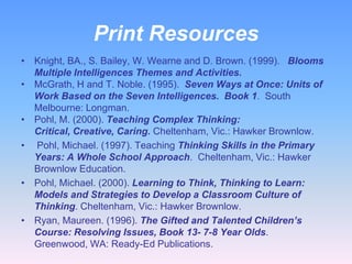 Print Resources
• Knight, BA., S. Bailey, W. Wearne and D. Brown. (1999). Blooms
  Multiple Intelligences Themes and Activities.
• McGrath, H and T. Noble. (1995). Seven Ways at Once: Units of
  Work Based on the Seven Intelligences. Book 1. South
  Melbourne: Longman.
• Pohl, M. (2000). Teaching Complex Thinking:
  Critical, Creative, Caring. Cheltenham, Vic.: Hawker Brownlow.
• Pohl, Michael. (1997). Teaching Thinking Skills in the Primary
  Years: A Whole School Approach. Cheltenham, Vic.: Hawker
  Brownlow Education.
• Pohl, Michael. (2000). Learning to Think, Thinking to Learn:
  Models and Strategies to Develop a Classroom Culture of
  Thinking. Cheltenham, Vic.: Hawker Brownlow.
• Ryan, Maureen. (1996). The Gifted and Talented Children’s
  Course: Resolving Issues, Book 13- 7-8 Year Olds.
  Greenwood, WA: Ready-Ed Publications.
 
