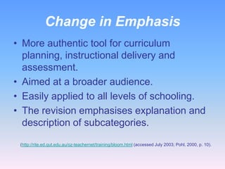 Change in Emphasis
• More authentic tool for curriculum
  planning, instructional delivery and
  assessment.
• Aimed at a broader audience.
• Easily applied to all levels of schooling.
• The revision emphasises explanation and
  description of subcategories.

 (http://rite.ed.qut.edu.au/oz-teachernet/training/bloom.html (accessed July 2003; Pohl, 2000, p. 10).
 