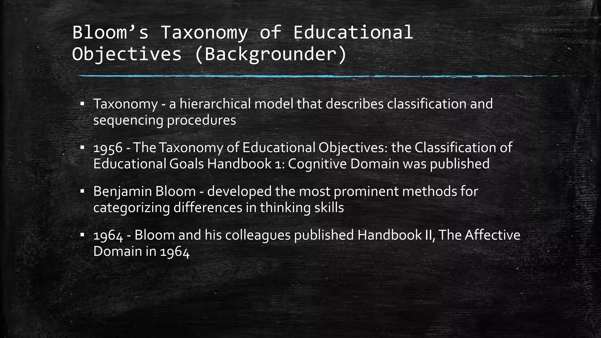 Bloom’s Taxonomy of Educational
Objectives (Backgrounder)
▪ Taxonomy - a hierarchical model that describes classification and
sequencing procedures
▪ 1956 -TheTaxonomy of Educational Objectives: the Classification of
Educational Goals Handbook 1: Cognitive Domain was published
▪ Benjamin Bloom - developed the most prominent methods for
categorizing differences in thinking skills
▪ 1964 - Bloom and his colleagues published Handbook II,The Affective
Domain in 1964
 
