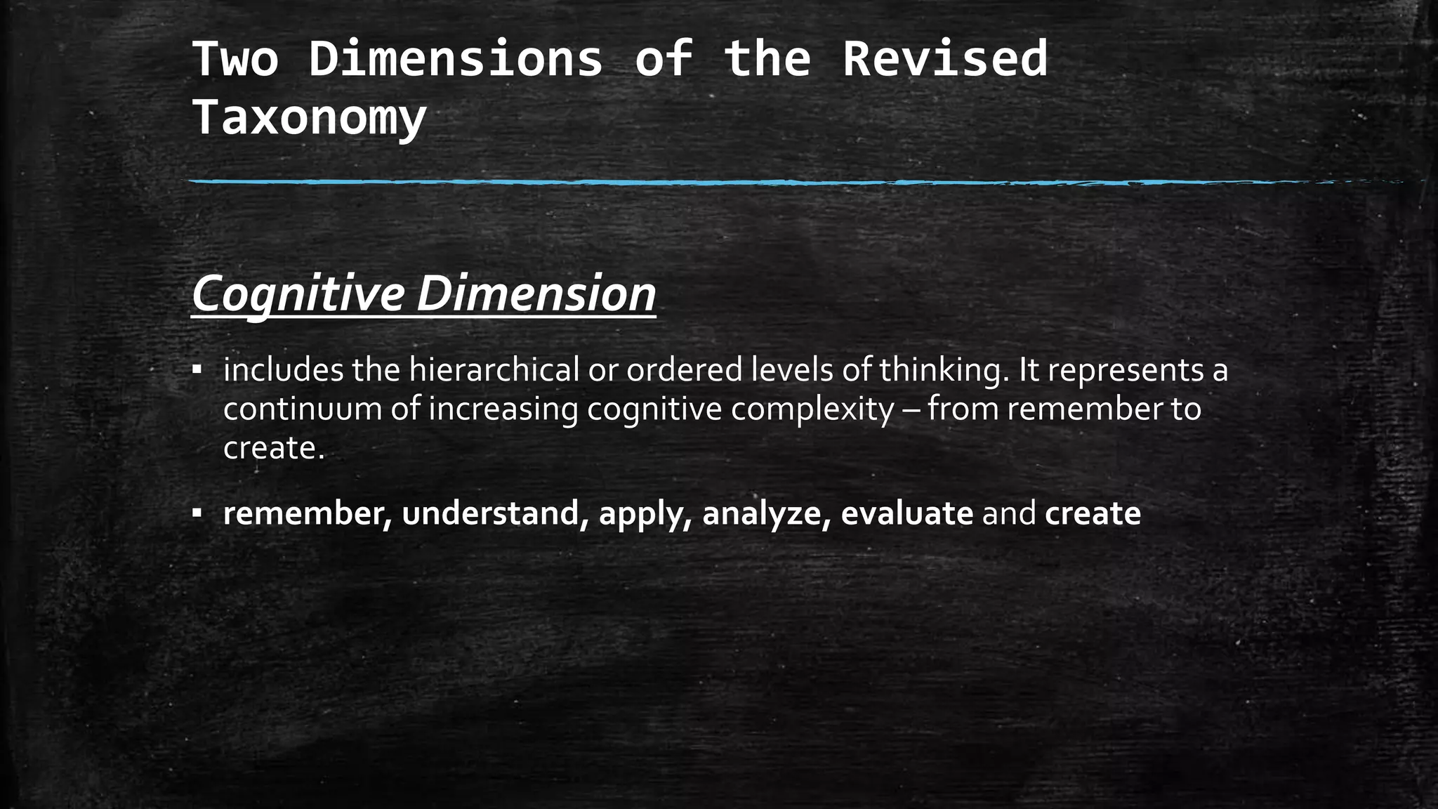 Two Dimensions of the Revised
Taxonomy
Cognitive Dimension
▪ includes the hierarchical or ordered levels of thinking. It represents a
continuum of increasing cognitive complexity – from remember to
create.
▪ remember, understand, apply, analyze, evaluate and create
 