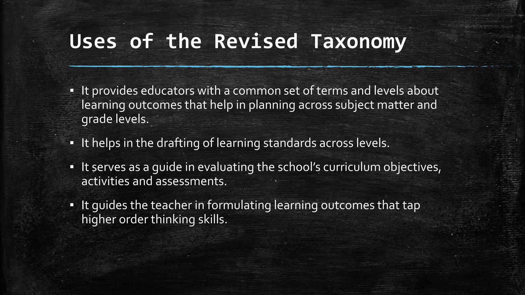 Uses of the Revised Taxonomy
▪ It provides educators with a common set of terms and levels about
learning outcomes that help in planning across subject matter and
grade levels.
▪ It helps in the drafting of learning standards across levels.
▪ It serves as a guide in evaluating the school’s curriculum objectives,
activities and assessments.
▪ It guides the teacher in formulating learning outcomes that tap
higher order thinking skills.
 