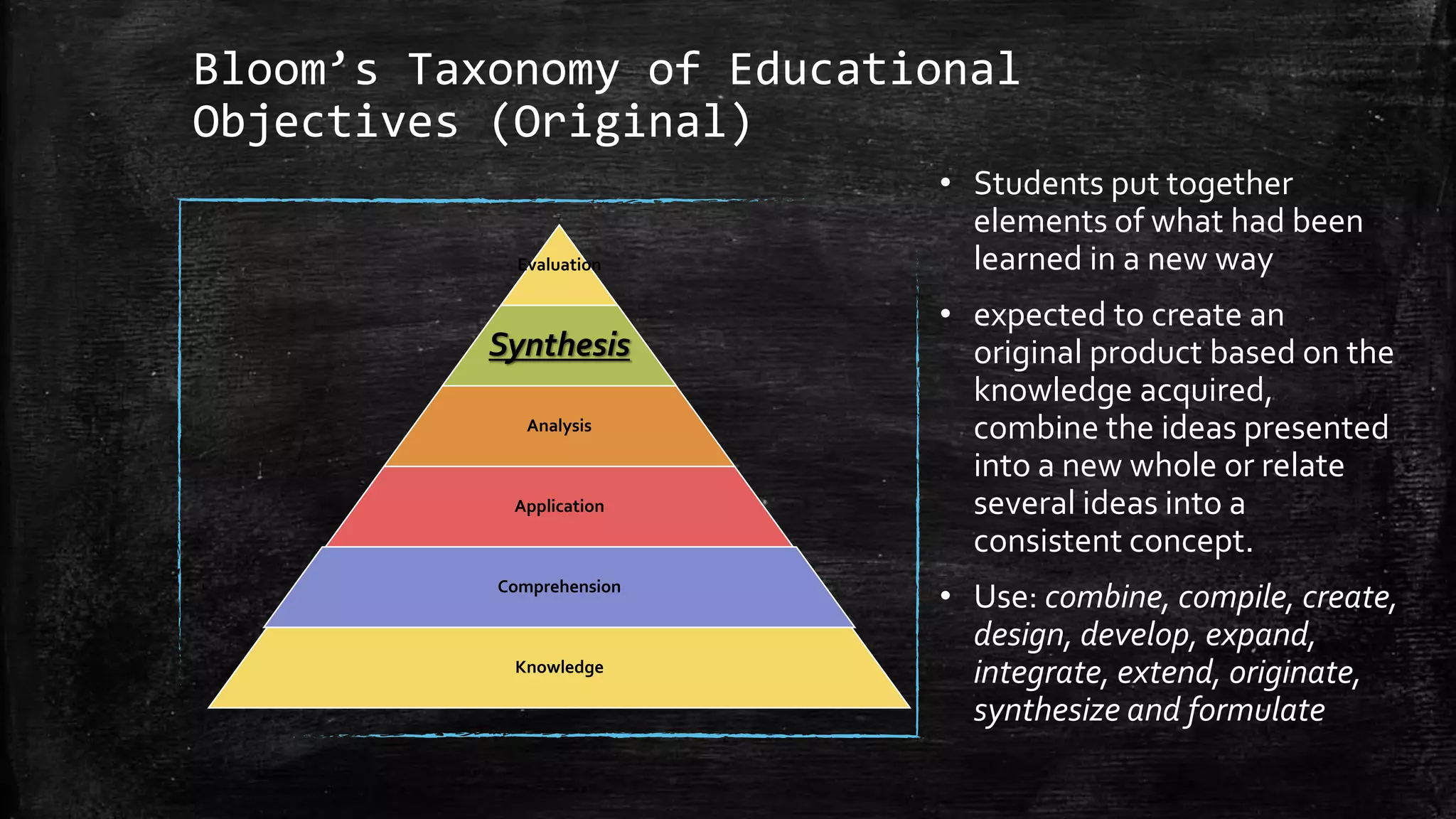 Bloom’s Taxonomy of Educational
Objectives (Original)
• Students put together
elements of what had been
learned in a new way
• expected to create an
original product based on the
knowledge acquired,
combine the ideas presented
into a new whole or relate
several ideas into a
consistent concept.
• Use: combine, compile, create,
design, develop, expand,
integrate, extend, originate,
synthesize and formulate
Evaluation
Synthesis
Analysis
Application
Comprehension
Knowledge
 