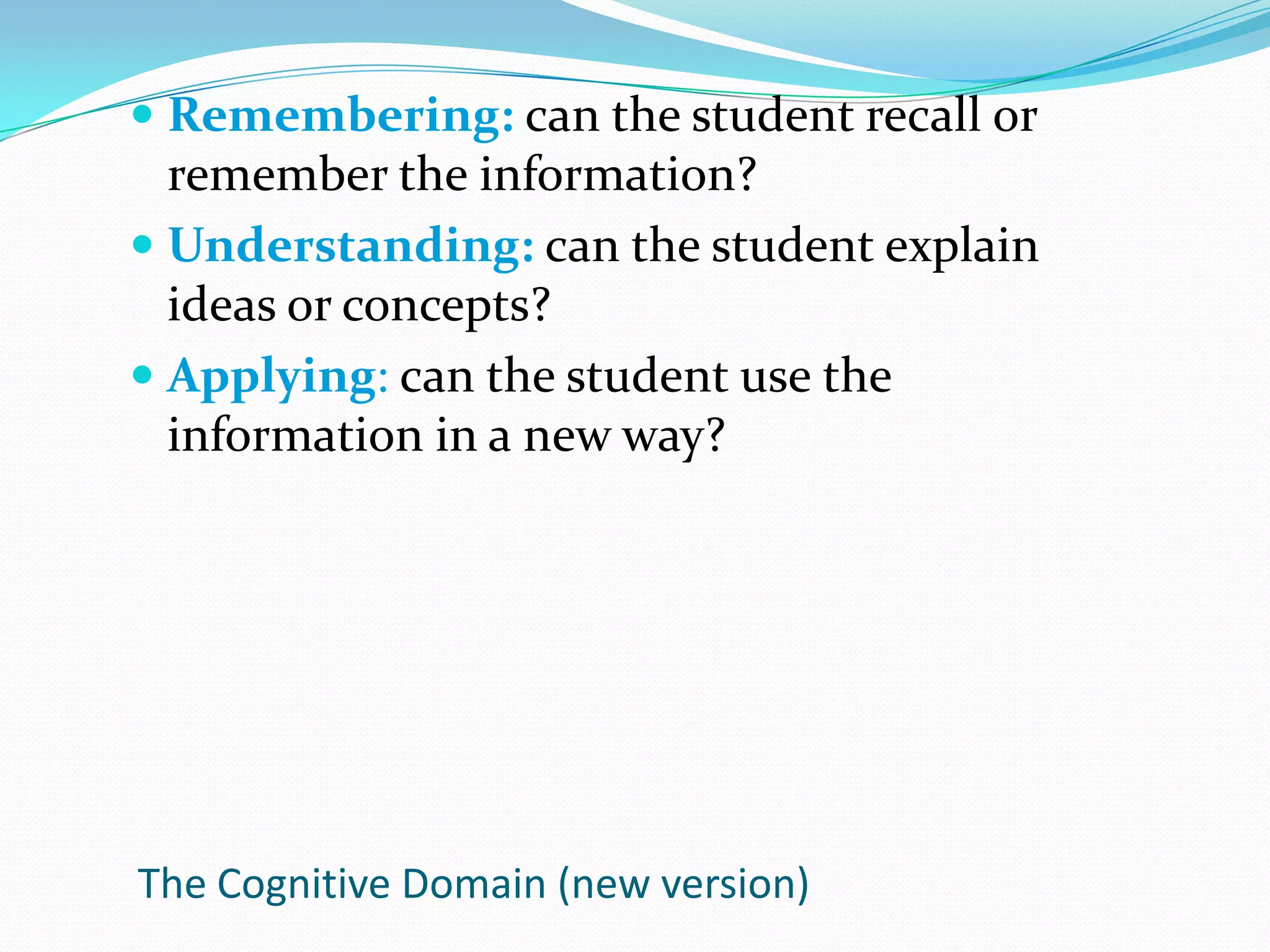 Remembering: can the student recall or remember the information?Understanding: can the student explain ideas or concepts?Applying: can the student use the information in a new way?The Cognitive Domain (new version)