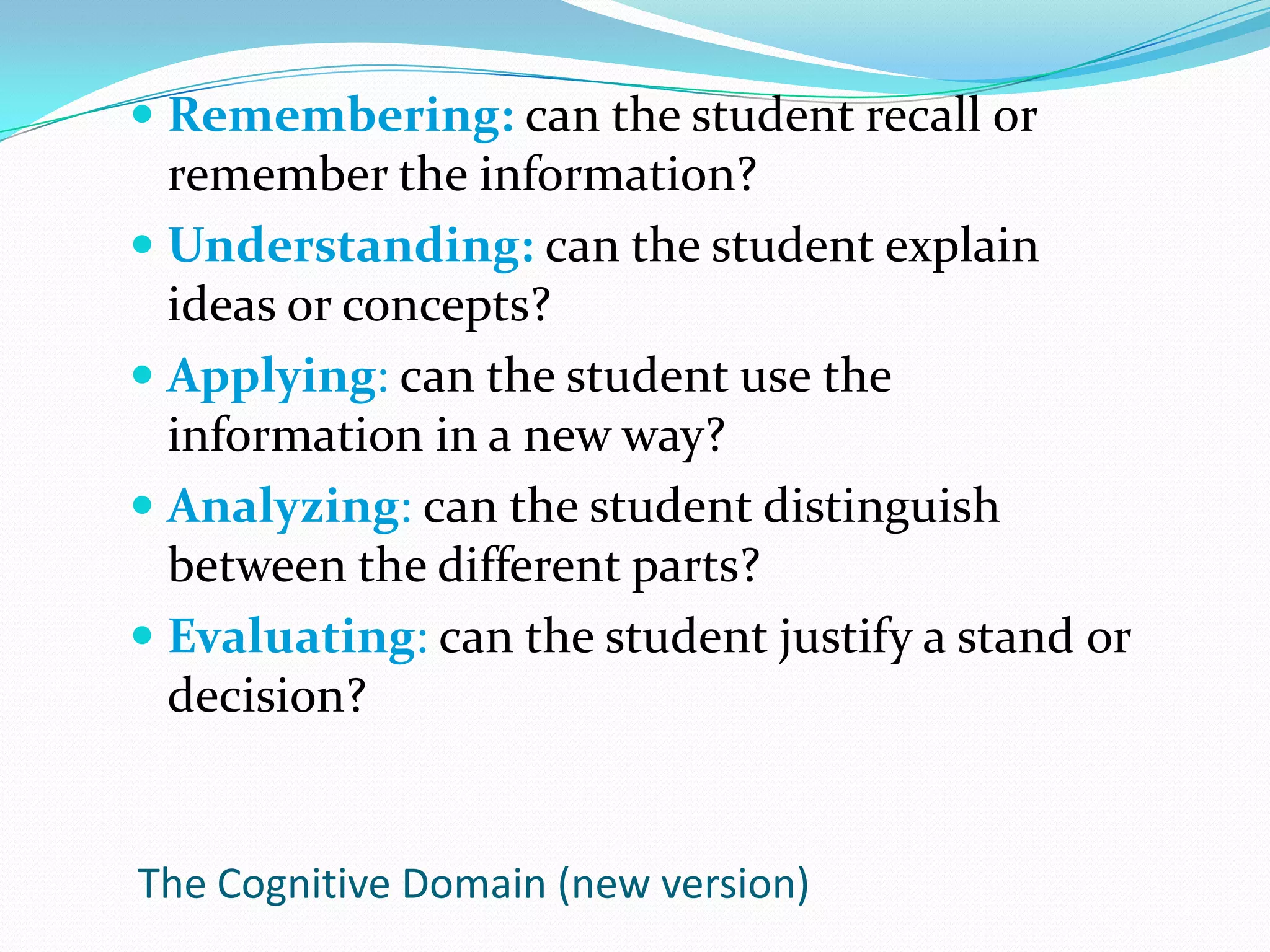 Remembering: can the student recall or remember the information?Understanding: can the student explain ideas or concepts?Applying: can the student use the information in a new way?Analyzing: can the student distinguish between the different parts?Evaluating: can the student justify a stand or decision?The Cognitive Domain (new version)