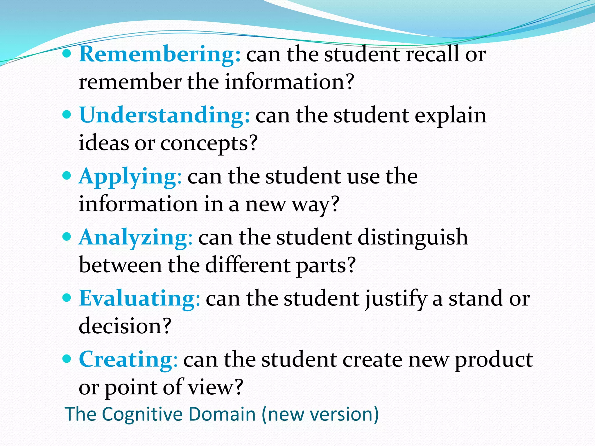 Remembering: can the student recall or remember the information?Understanding: can the student explain ideas or concepts?Applying: can the student use the information in a new way?Analyzing: can the student distinguish between the different parts?Evaluating: can the student justify a stand or decision?Creating: can the student create new product or point of view?The Cognitive Domain (new version)