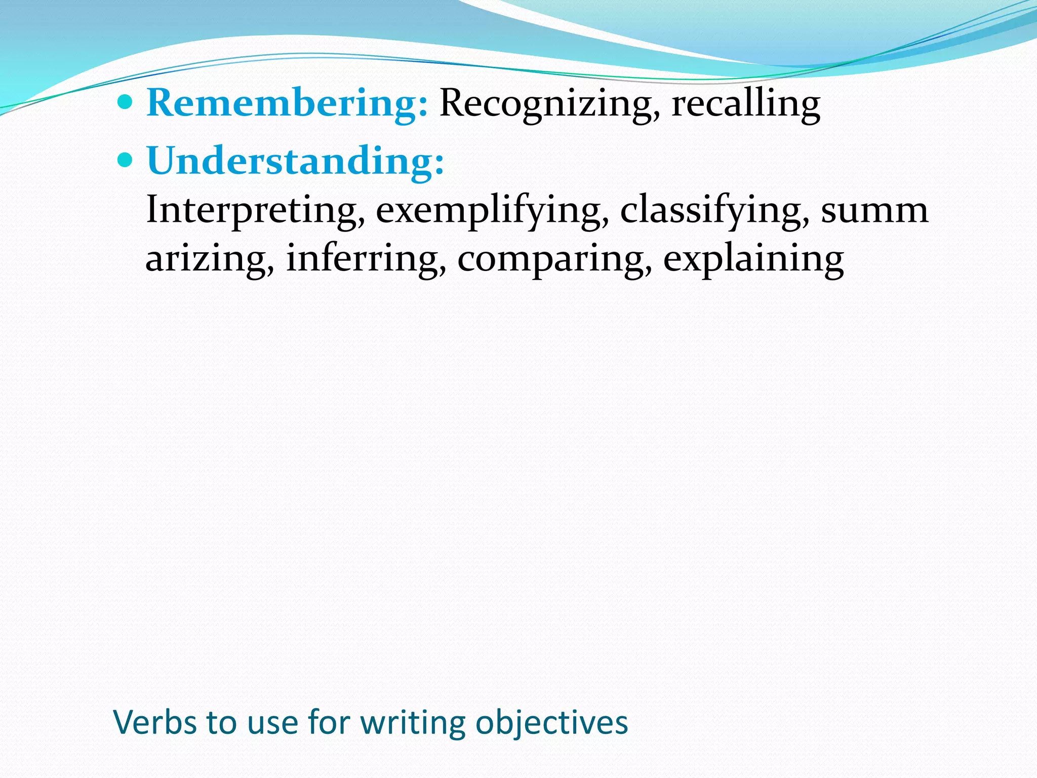 Remembering: Recognizing, recallingUnderstanding: Interpreting, exemplifying, classifying, summarizing, inferring, comparing, explainingVerbs to use for writing objectives