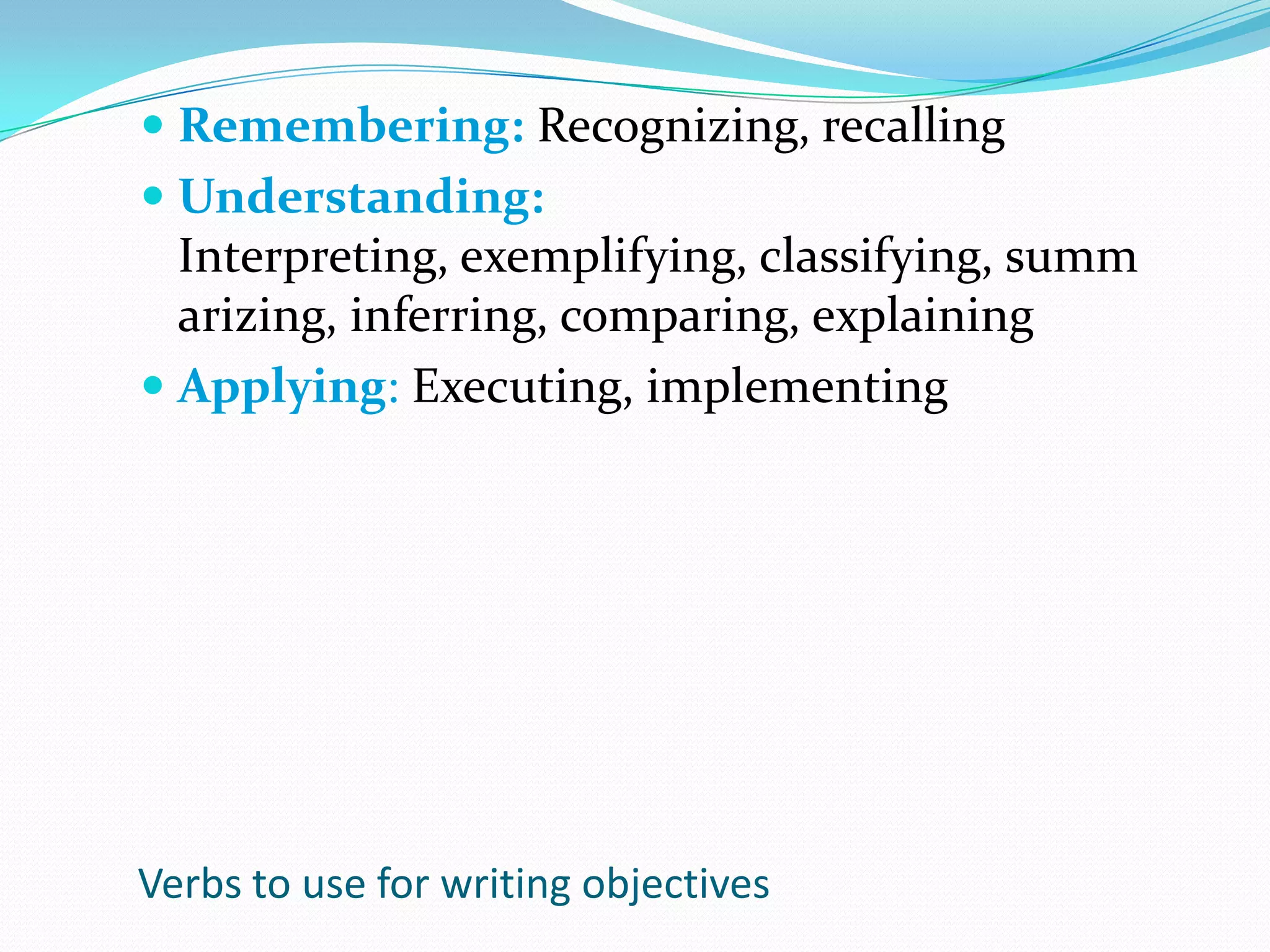 Remembering: Recognizing, recallingUnderstanding: Interpreting, exemplifying, classifying, summarizing, inferring, comparing, explainingApplying: Executing, implementingVerbs to use for writing objectives