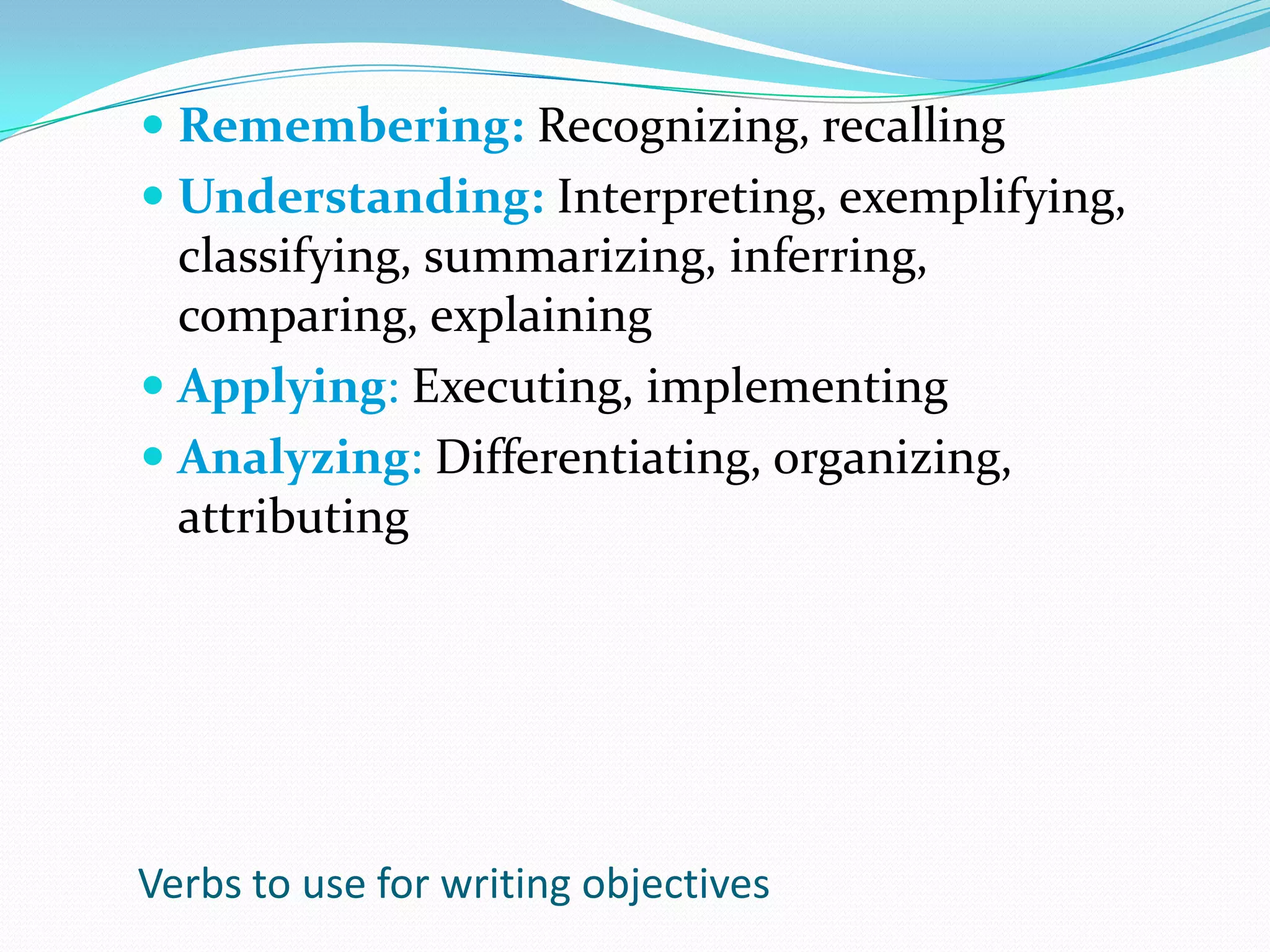 Remembering: Recognizing, recallingUnderstanding: Interpreting, exemplifying, classifying, summarizing, inferring, comparing, explainingApplying: Executing, implementingAnalyzing: Differentiating, organizing, attributingVerbs to use for writing objectives