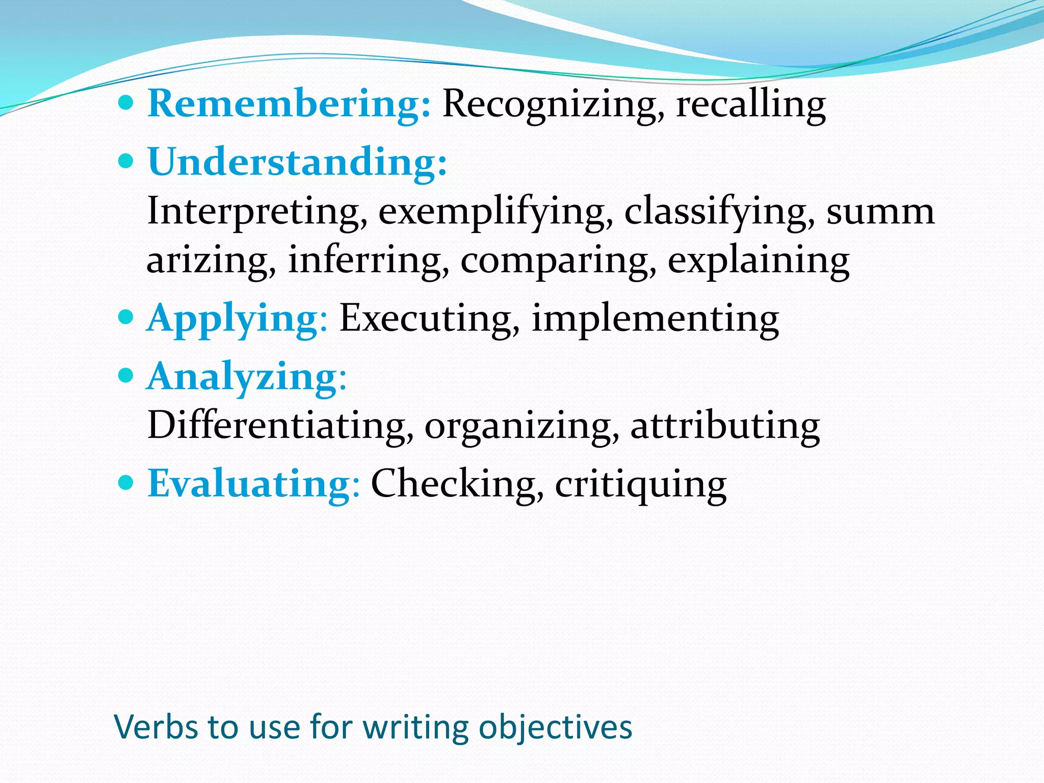 Remembering: Recognizing, recallingUnderstanding: Interpreting, exemplifying, classifying, summarizing, inferring, comparing, explainingApplying: Executing, implementingAnalyzing: Differentiating, organizing, attributingEvaluating: Checking, critiquingVerbs to use for writing objectives