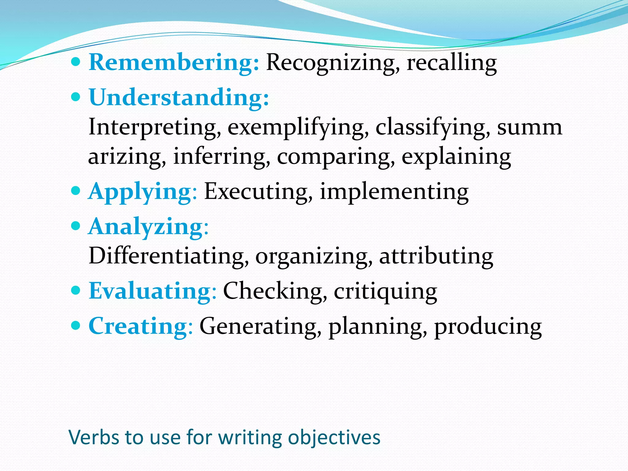 Remembering: Recognizing, recallingUnderstanding: Interpreting, exemplifying, classifying, summarizing, inferring, comparing, explainingApplying: Executing, implementingAnalyzing: Differentiating, organizing, attributingEvaluating: Checking, critiquingCreating: Generating, planning, producingVerbs to use for writing objectives