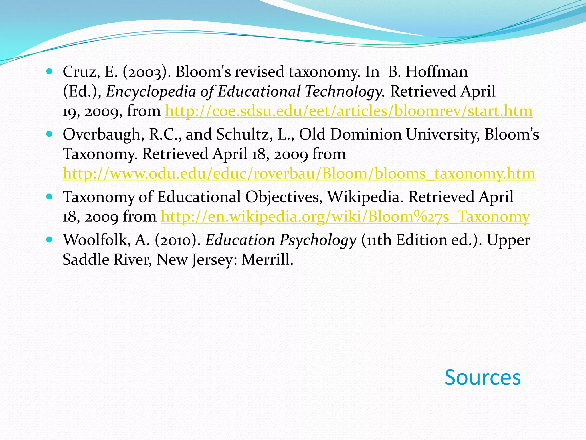 Cruz, E. (2003). Bloom's revised taxonomy. In  B. Hoffman (Ed.), Encyclopedia of Educational Technology. Retrieved April 19, 2009, from http://coe.sdsu.edu/eet/articles/bloomrev/start.htmOverbaugh, R.C., and Schultz, L., Old Dominion University, Bloom’s Taxonomy. Retrieved April 18, 2009 from http://www.odu.edu/educ/roverbau/Bloom/blooms_taxonomy.htmTaxonomy of Educational Objectives, Wikipedia. Retrieved April 18, 2009 from http://en.wikipedia.org/wiki/Bloom%27s_TaxonomyWoolfolk, A. (2010). Education Psychology (11th Edition ed.). Upper Saddle River, New Jersey: Merrill.Sources
