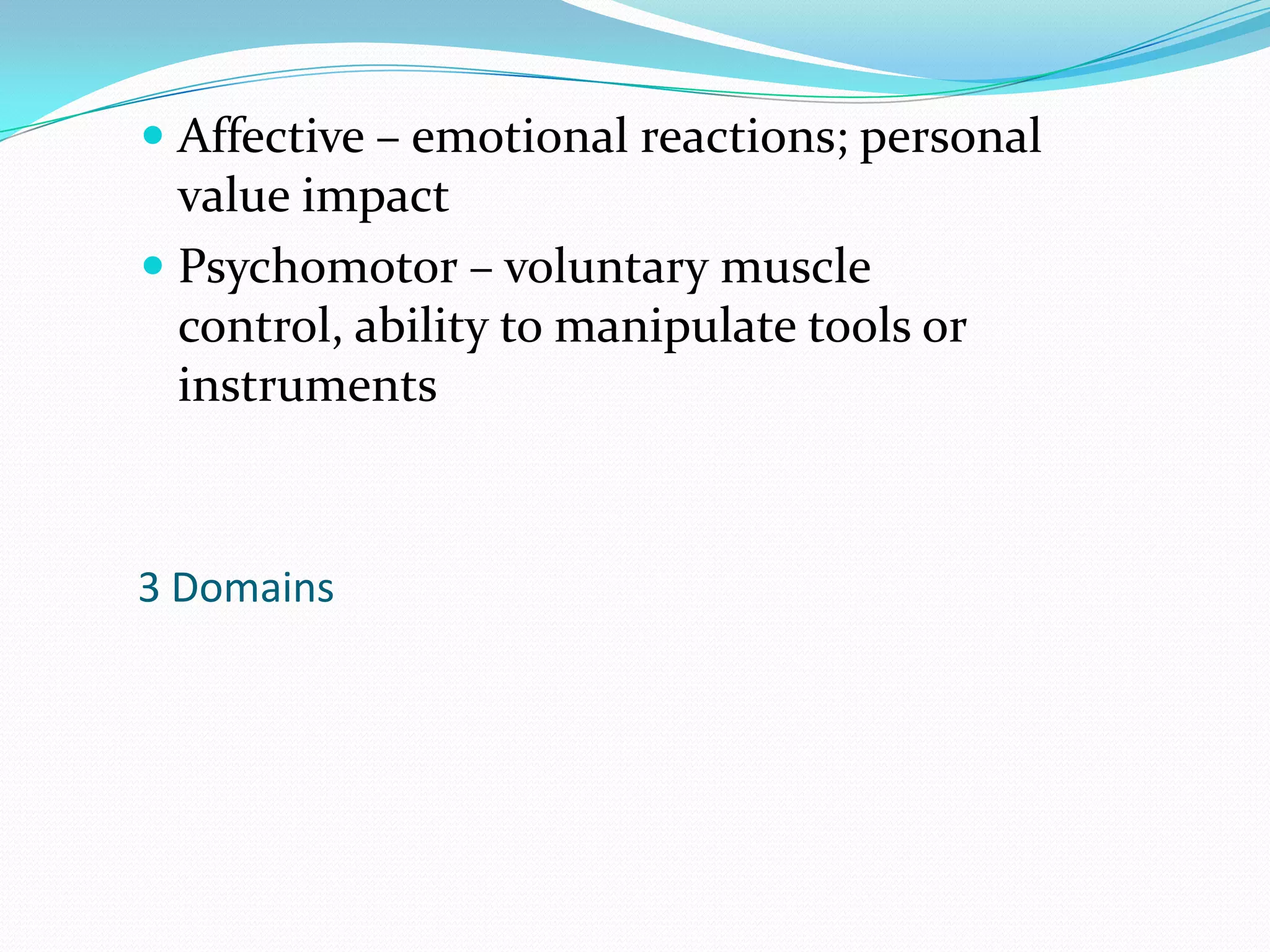 Affective – emotional reactions; personal value impactPsychomotor – voluntary muscle control, ability to manipulate tools or instruments3 Domains