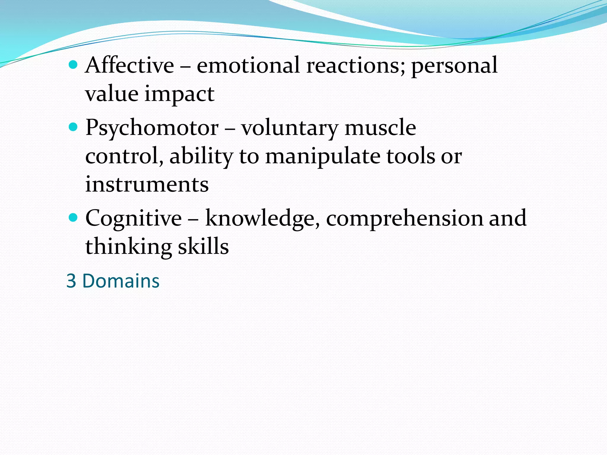 Affective – emotional reactions; personal value impactPsychomotor – voluntary muscle control, ability to manipulate tools or instrumentsCognitive – knowledge, comprehension and thinking skills3 Domains