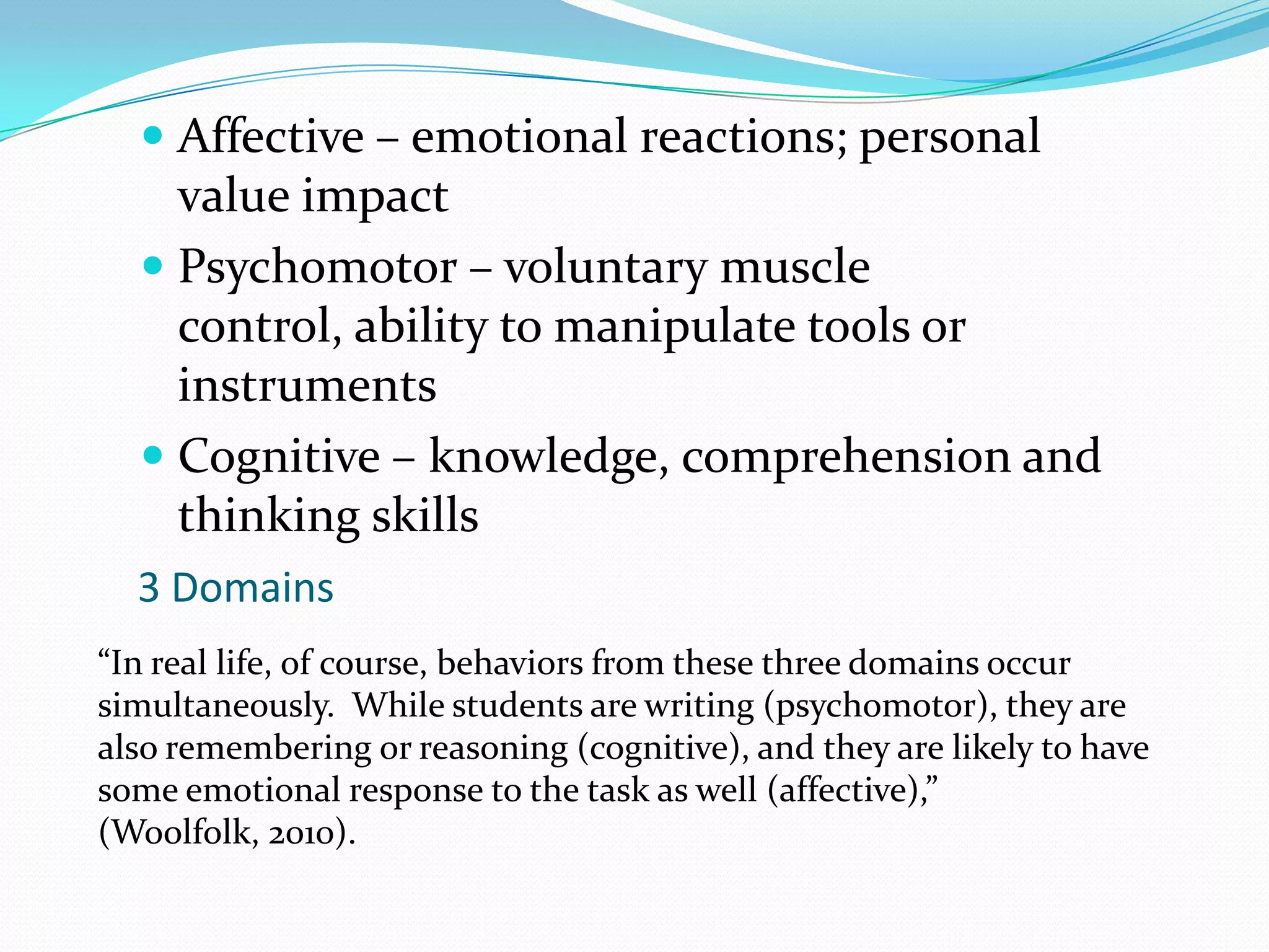 Affective – emotional reactions; personal value impactPsychomotor – voluntary muscle control, ability to manipulate tools or instrumentsCognitive – knowledge, comprehension and thinking skills3 Domains“In real life, of course, behaviors from these three domains occur simultaneously.  While students are writing (psychomotor), they are also remembering or reasoning (cognitive), and they are likely to have some emotional response to the task as well (affective),” (Woolfolk, 2010).