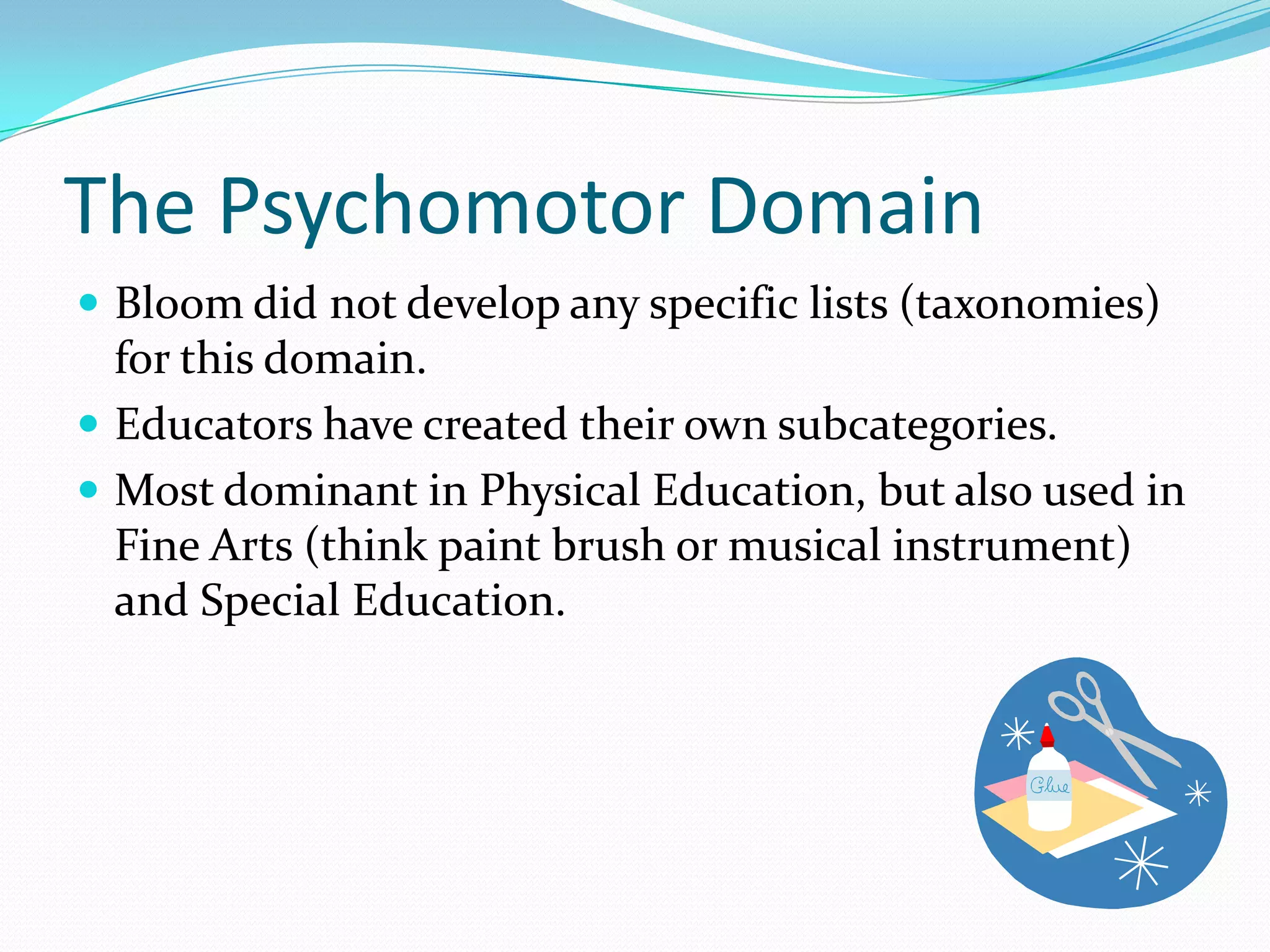 The Psychomotor DomainBloom did not develop any specific lists (taxonomies) for this domain.Educators have created their own subcategories.Most dominant in Physical Education, but also used in Fine Arts (think paint brush or musical instrument) and Special Education.