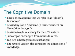The Cognitive DomainThis is the taxonomy that we refer to as “Bloom’s Taxonomy”Revised by Lorin Anderson (a former student on Bloom’s) in the 1990’sRevision to add relevancy for the 21st Century.Subcategories changed from nouns to verbs.Top two subcategories are exchanged.The revised version also considers the dimension of knowledge.