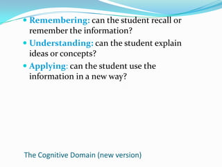 Remembering: can the student recall or remember the information?Understanding: can the student explain ideas or concepts?Applying: can the student use the information in a new way?The Cognitive Domain (new version)