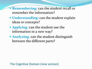Remembering: can the student recall or remember the information?Understanding: can the student explain ideas or concepts?Applying: can the student use the information in a new way?Analyzing: can the student distinguish between the different parts?The Cognitive Domain (new version)