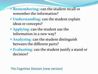 Remembering: can the student recall or remember the information?Understanding: can the student explain ideas or concepts?Applying: can the student use the information in a new way?Analyzing: can the student distinguish between the different parts?Evaluating: can the student justify a stand or decision?The Cognitive Domain (new version)