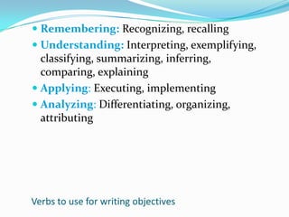 Remembering: Recognizing, recallingUnderstanding: Interpreting, exemplifying, classifying, summarizing, inferring, comparing, explainingApplying: Executing, implementingAnalyzing: Differentiating, organizing, attributingVerbs to use for writing objectives