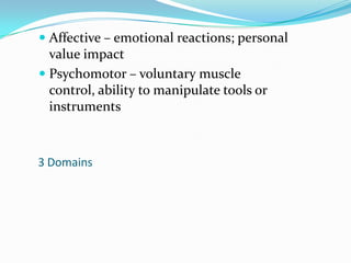 Affective – emotional reactions; personal value impactPsychomotor – voluntary muscle control, ability to manipulate tools or instruments3 Domains
