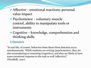 Affective – emotional reactions; personal value impactPsychomotor – voluntary muscle control, ability to manipulate tools or instrumentsCognitive – knowledge, comprehension and thinking skills3 Domains“In real life, of course, behaviors from these three domains occur simultaneously.  While students are writing (psychomotor), they are also remembering or reasoning (cognitive), and they are likely to have some emotional response to the task as well (affective),” (Woolfolk, 2010).