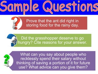 Prove that the ant did right in
     storing food for the rainy day.


 Did the grasshopper deserve to go
hungry? Cite reasons for your answer.

   What can you say about people who
   recklessly spend their salary without
thinking of saving a portion of it for future
  use? What advice can you give them?
 