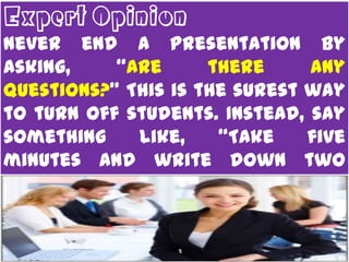 Expert Opinion
Never end a presentation by
asking,    “Are      there     any
questions?” This is the surest way
to turn off students. Instead, say
something    like,    “Take    five
minutes and write down two
questions you have about the
lesson. Share those questions
and discuss possible answers
with a partner.”
 