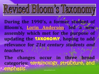 During the 1990's, a former student of
Bloom's, Lorin Anderson, led a new
assembly which met for the purpose of
updating the taxonomy, hoping to add
relevance for 21st century students and
teachers.
The changes occur in three broad
categories: terminology, structure, and
emphasis.
 