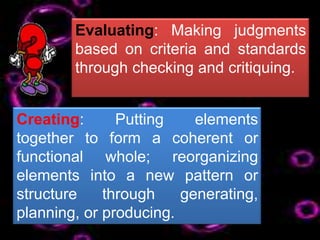 Evaluating: Making judgments
        based on criteria and standards
        through checking and critiquing.


Creating:      Putting    elements
together to form a coherent or
functional whole; reorganizing
elements into a new pattern or
structure    through    generating,
planning, or producing.
 