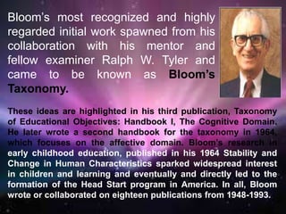 Bloom’s most recognized and highly
regarded initial work spawned from his
collaboration with his mentor and
fellow examiner Ralph W. Tyler and
came to be known as Bloom’s
Taxonomy.
These ideas are highlighted in his third publication, Taxonomy
of Educational Objectives: Handbook I, The Cognitive Domain.
He later wrote a second handbook for the taxonomy in 1964,
which focuses on the affective domain. Bloom’s research in
early childhood education, published in his 1964 Stability and
Change in Human Characteristics sparked widespread interest
in children and learning and eventually and directly led to the
formation of the Head Start program in America. In all, Bloom
wrote or collaborated on eighteen publications from 1948-1993.
 