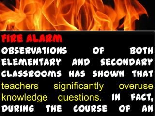Fire Alarm
Observations        of    both
elementary and secondary
classrooms has shown that
teachers  significantly overuse
knowledge questions. In fact,
during the course of an
 