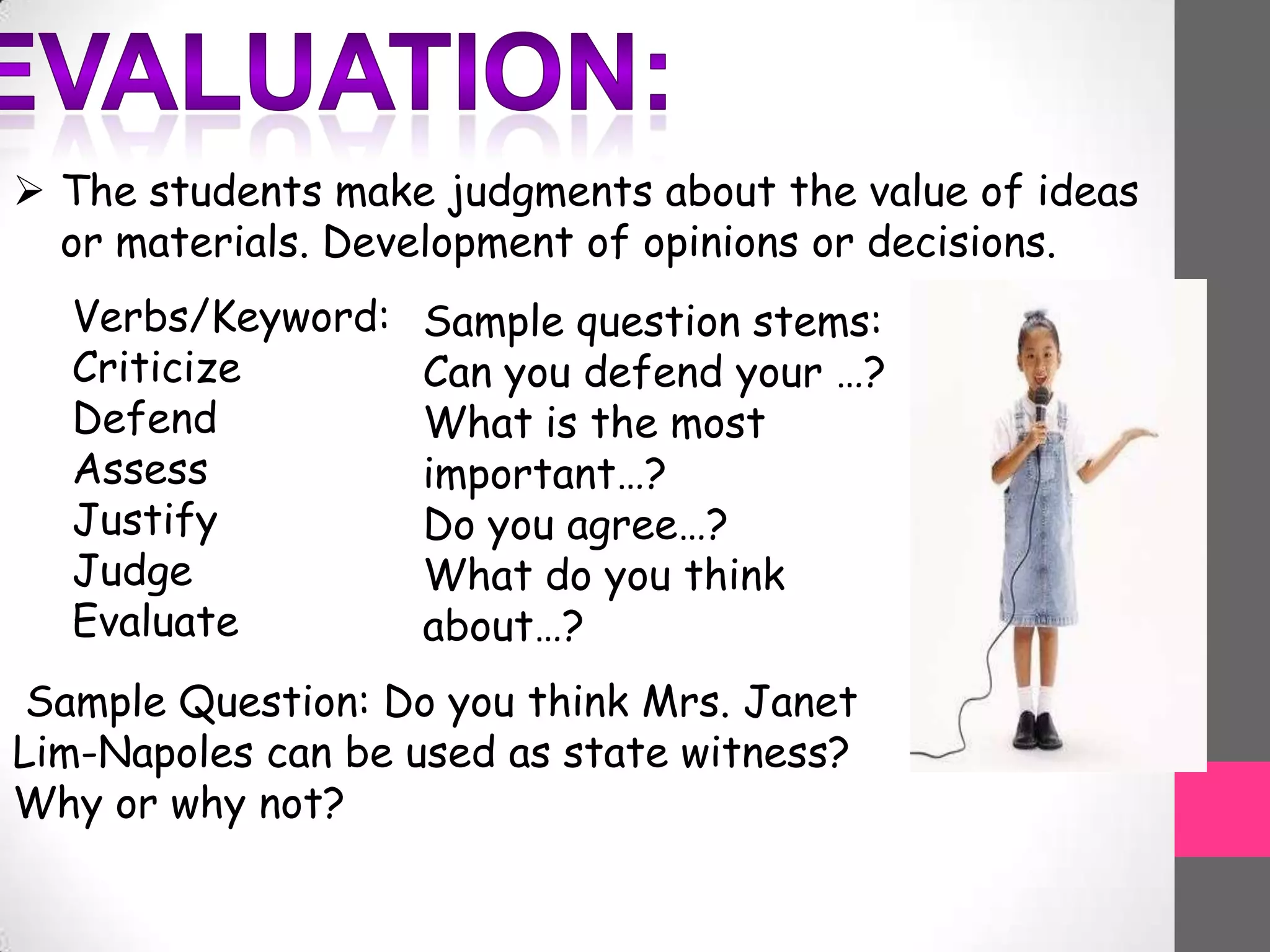  The students make judgments about the value of ideas
or materials. Development of opinions or decisions.
Verbs/Keyword:
Criticize
Defend
Assess
Justify
Judge
Evaluate
Sample question stems:
Can you defend your …?
What is the most
important…?
Do you agree…?
What do you think
about…?
Sample Question: Do you think Mrs. Janet
Lim-Napoles can be used as state witness?
Why or why not?
 