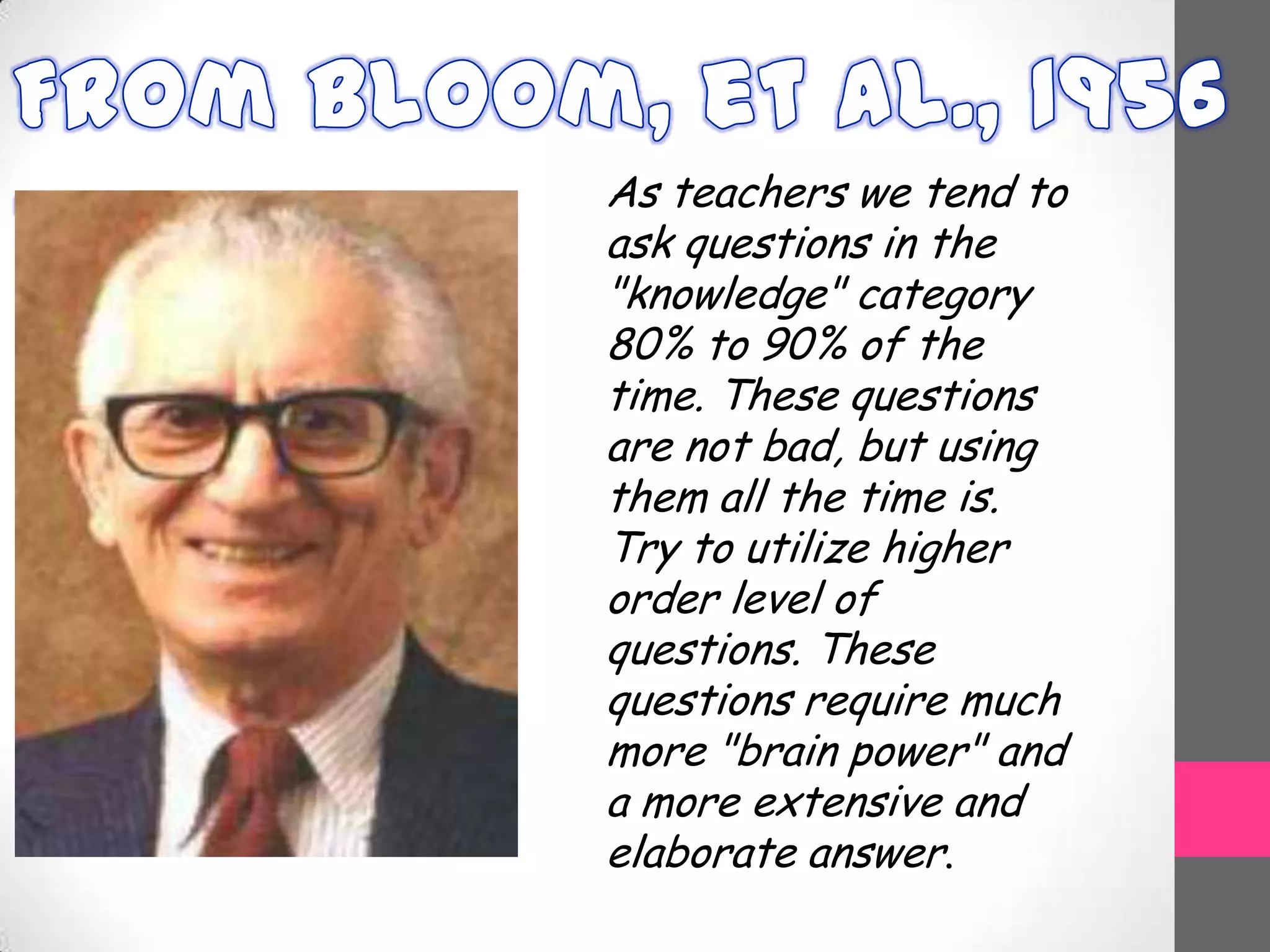 As teachers we tend to
ask questions in the
"knowledge" category
80% to 90% of the
time. These questions
are not bad, but using
them all the time is.
Try to utilize higher
order level of
questions. These
questions require much
more "brain power" and
a more extensive and
elaborate answer.
 