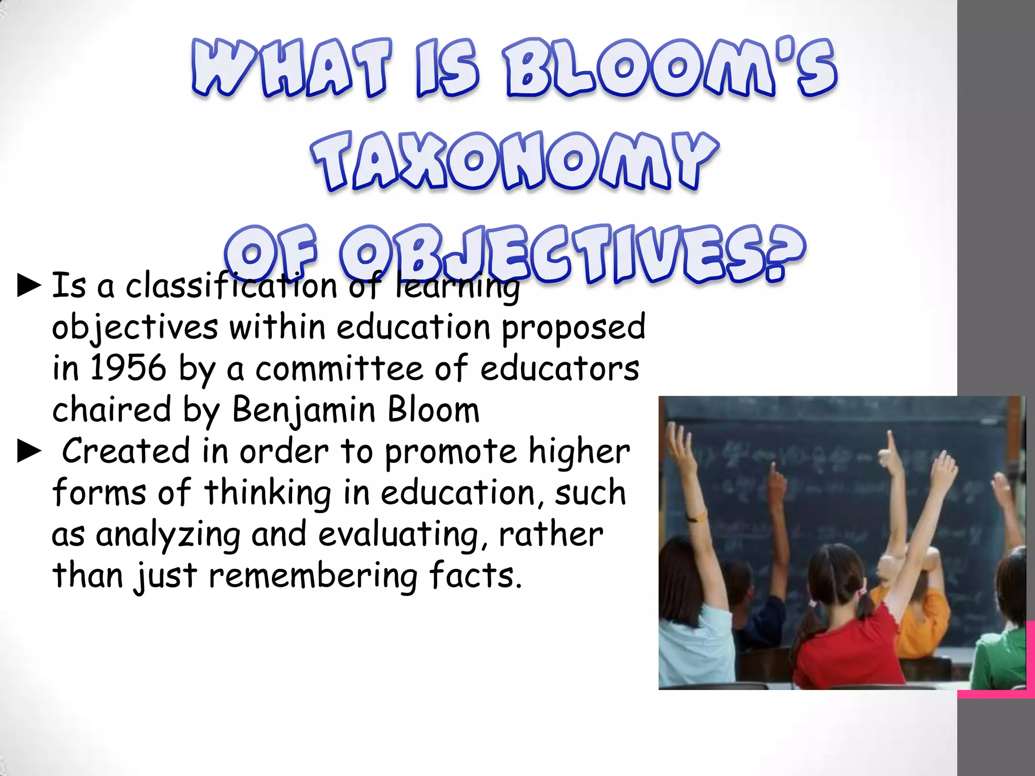 ►Is a classification of learning
objectives within education proposed
in 1956 by a committee of educators
chaired by Benjamin Bloom
► Created in order to promote higher
forms of thinking in education, such
as analyzing and evaluating, rather
than just remembering facts.
 