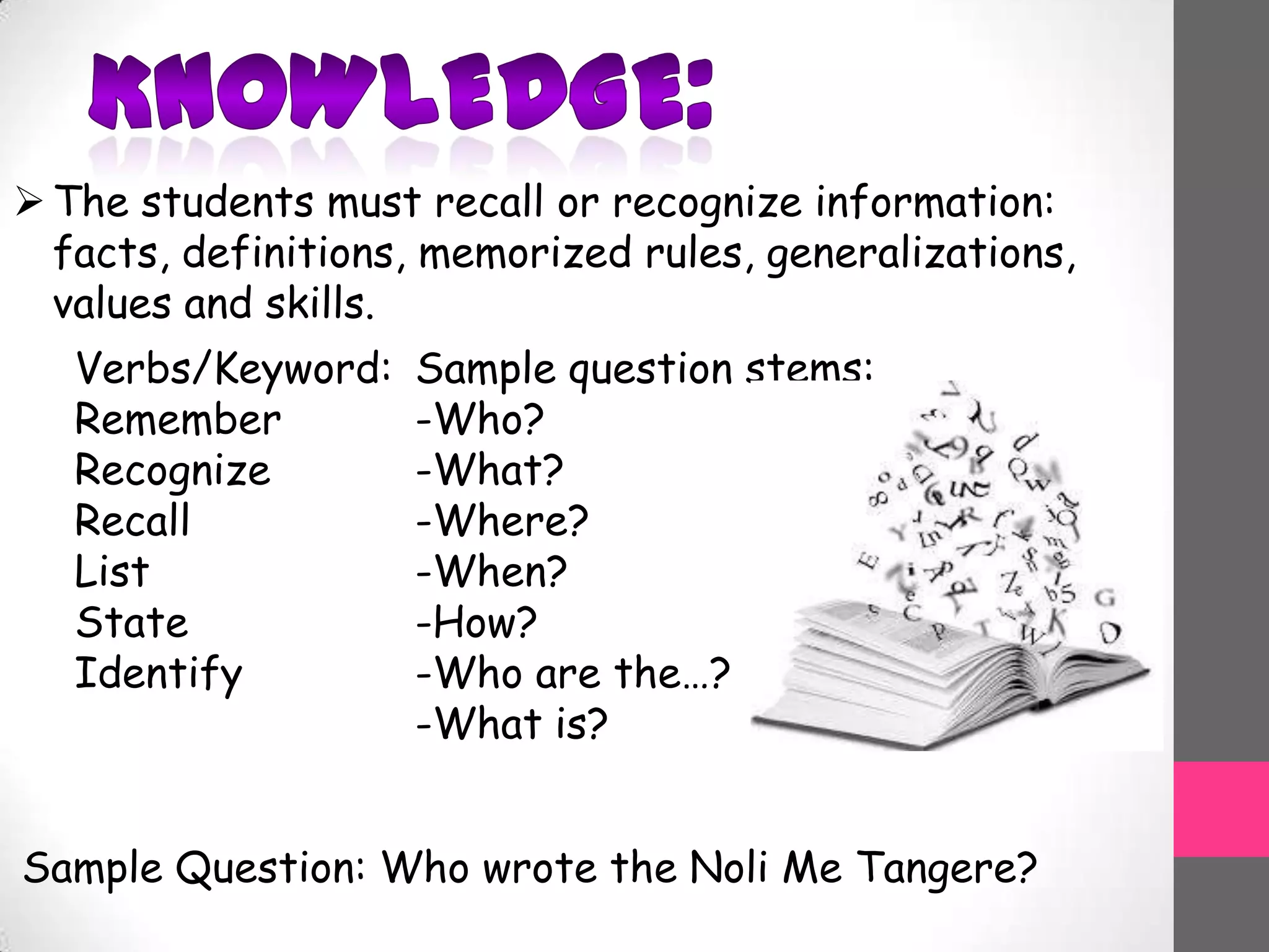 The students must recall or recognize information:
facts, definitions, memorized rules, generalizations,
values and skills.
Verbs/Keyword:
Remember
Recognize
Recall
List
State
Identify
Sample question stems:
-Who?
-What?
-Where?
-When?
-How?
-Who are the…?
-What is?
Sample Question: Who wrote the Noli Me Tangere?
 