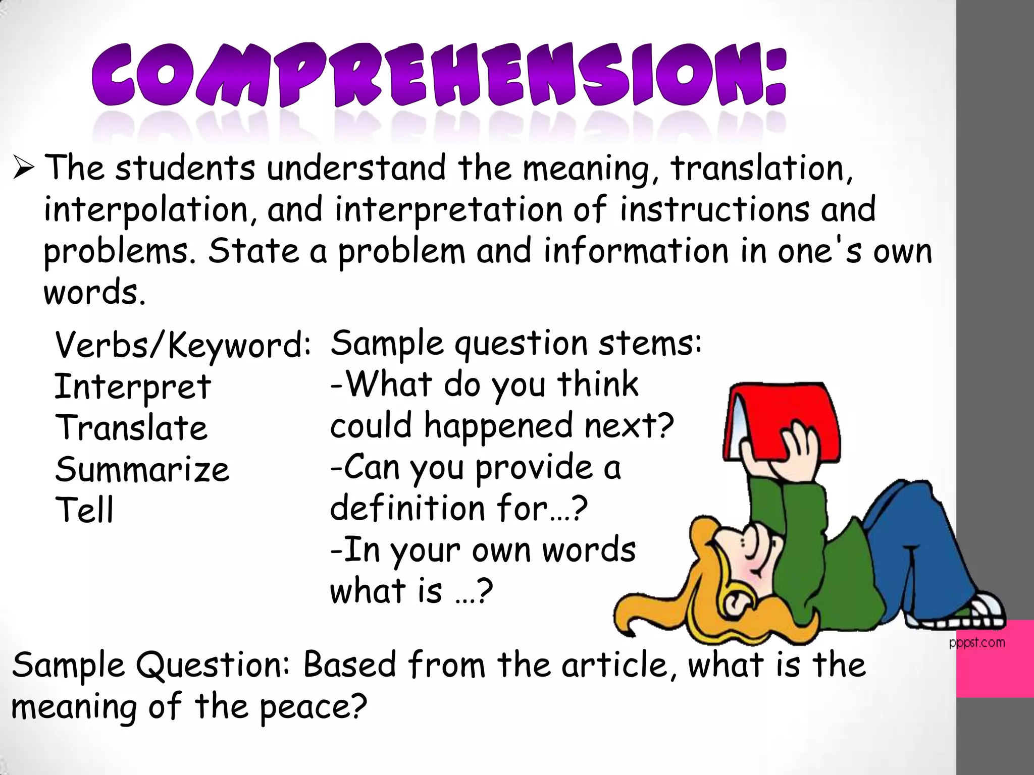 The students understand the meaning, translation,
interpolation, and interpretation of instructions and
problems. State a problem and information in one's own
words.
Verbs/Keyword:
Interpret
Translate
Summarize
Tell
Sample question stems:
-What do you think
could happened next?
-Can you provide a
definition for…?
-In your own words
what is …?
Sample Question: Based from the article, what is the
meaning of the peace?
 