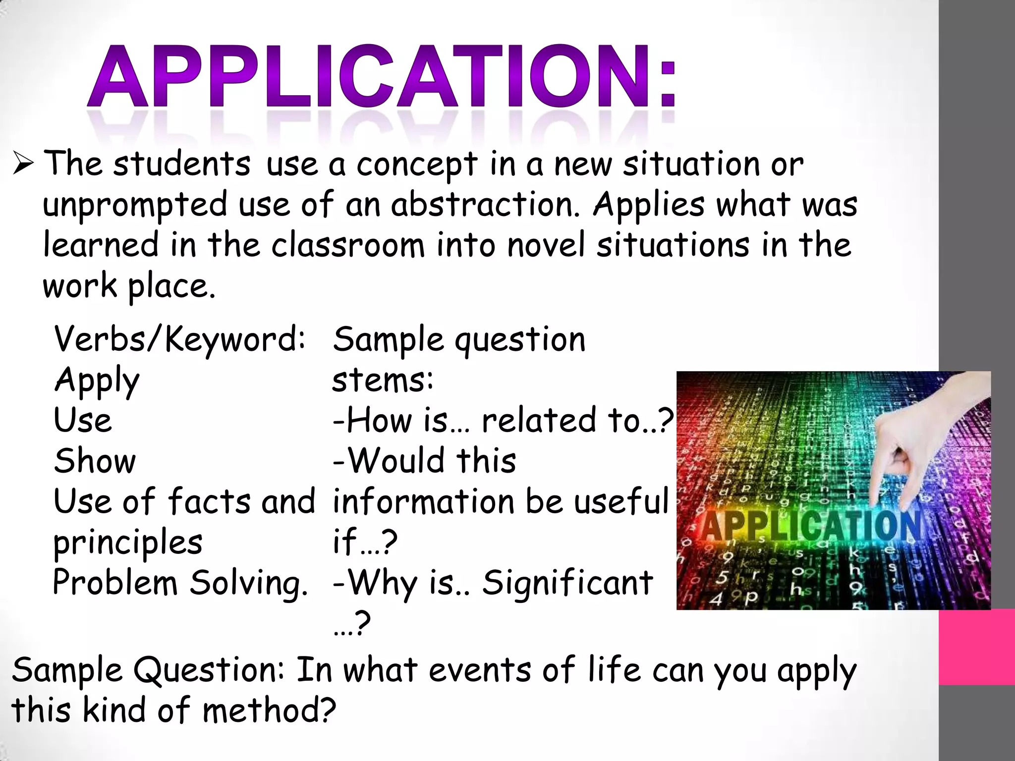 The students use a concept in a new situation or
unprompted use of an abstraction. Applies what was
learned in the classroom into novel situations in the
work place.
Verbs/Keyword:
Apply
Use
Show
Use of facts and
principles
Problem Solving.
Sample question
stems:
-How is… related to..?
-Would this
information be useful
if…?
-Why is.. Significant
…?
Sample Question: In what events of life can you apply
this kind of method?
 