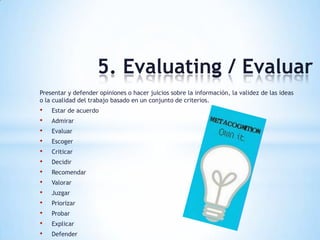 5. Evaluating / Evaluar
Presentar y defender opiniones o hacer juicios sobre la información, la validez de las ideas
o la cualidad del trabajo basado en un conjunto de criterios.
• Estar de acuerdo
• Admirar
• Evaluar
• Escoger
• Criticar
• Decidir
• Recomendar
• Valorar
• Juzgar
• Priorizar
• Probar
• Explicar
• Defender
 