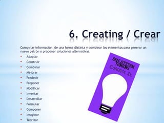 6. Creating / Crear
Compirlar información de una forma distinta y combinar los elementos para generar un
nuevo patrón o proponer soluciones alternativas.
• Adaptar
• Construir
• Combinar
• Mejorar
• Predecir
• Proponer
• Modificar
• Inventar
• Desarrollar
• Formular
• Componer
• Imaginar
• Teorizar
 
