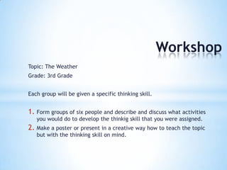 Workshop
Topic: The Weather
Grade: 3rd Grade
Each group will be given a specific thinking skill.
1. Form groups of six people and describe and discuss what activities
you would do to develop the thinkig skill that you were assigned.
2. Make a poster or present in a creative way how to teach the topic
but with the thinking skill on mind.
 