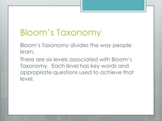 Bloom’s Taxonomy
Bloom’s Taxonomy divides the way people
learn.
There are six levels associated with Bloom’s
Taxonomy. Each level has key words and
appropriate questions used to achieve that
level.
 