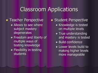 Classroom Applications
 Teacher Perspective
 Allows to see where
subject mastery
degenerates
 Freedom and liberty of
multiple ways of
testing knowledge
 Flexibility in testing
students
 Student Perspective
 Knowledge is tested
on multiple levels
 True understanding
and mastery is tested
 Build confidence
 Lower levels build to
making higher levels
more manageable
 