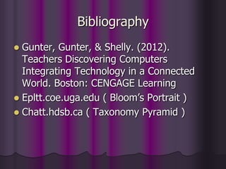 Bibliography
 Gunter, Gunter, & Shelly. (2012).
Teachers Discovering Computers
Integrating Technology in a Connected
World. Boston: CENGAGE Learning
 Epltt.coe.uga.edu ( Bloom’s Portrait )
 Chatt.hdsb.ca ( Taxonomy Pyramid )
 