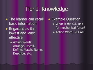 Tier I: Knowledge
 The learner can recall
basic information
 Regarded as the
lowest and least
effective
 Action Words:
Arrange, Recall,
Define, Match, Name,
Describe, etc.
 Example Question
 What is the S.I. unit
for mechanical force?
 Action Word: RECALL
 