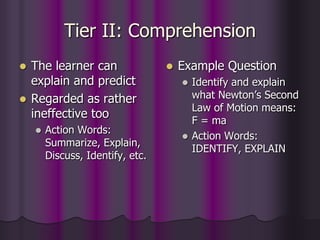 Tier II: Comprehension
 The learner can
explain and predict
 Regarded as rather
ineffective too
 Action Words:
Summarize, Explain,
Discuss, Identify, etc.
 Example Question
 Identify and explain
what Newton’s Second
Law of Motion means:
F = ma
 Action Words:
IDENTIFY, EXPLAIN
 