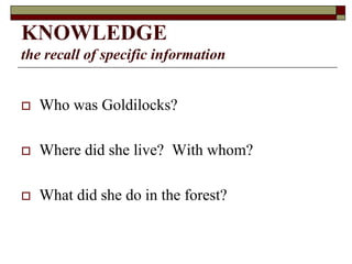 KNOWLEDGE
the recall of specific information
 Who was Goldilocks?
 Where did she live? With whom?
 What did she do in the forest?
 